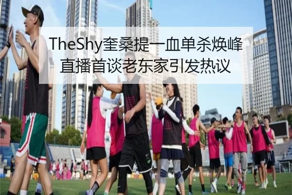 TheShy奎桑提一血单杀焕峰 直播首谈老东家引发热议