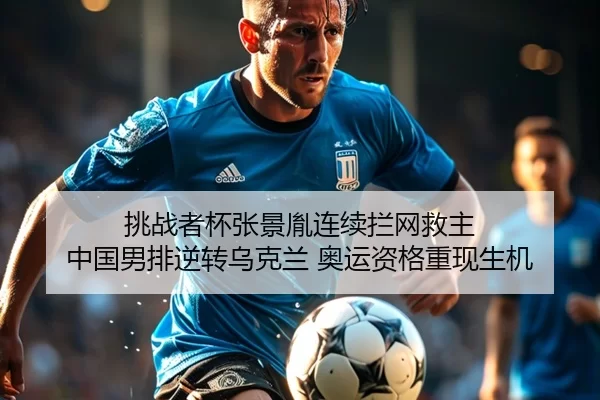 挑战者杯张景胤连续拦网救主 中国男排逆转乌克兰 奥运资格重现生机